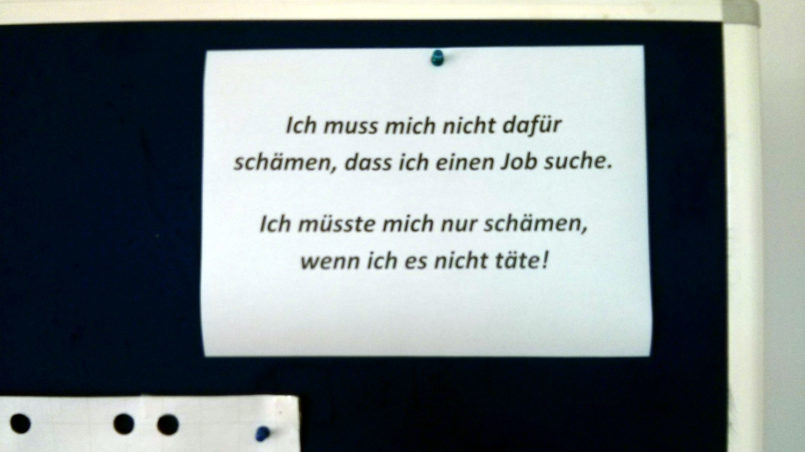"Motivational poster" in a course institution (“I don't have to be ashamed to be looking for a job. I'd only have to be ashamed if I didn't”) – pointlessly sending out applications week after week (And for a good portion of those concerned it is abundantly clear that they have no chance because of age, education or other factors), to avoid being cut off from supplies, is bad enough. Now on top of it you are being guilt-tripped, if you eventually can’t bring yourself to do it any longer.